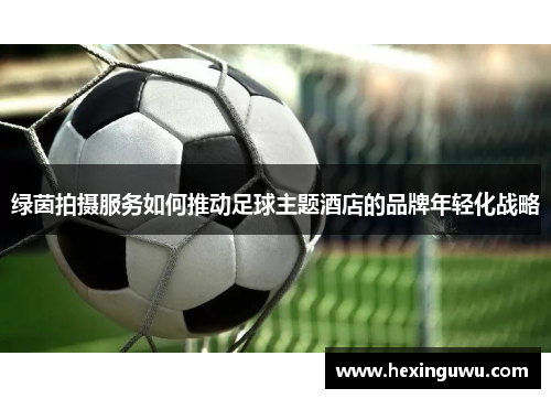 绿茵拍摄服务如何推动足球主题酒店的品牌年轻化战略